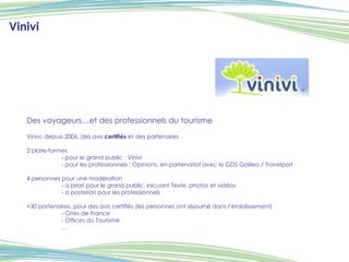 Des voyageurs…et des professionnels du tourisme Vinivi, depuis 2006, des avis  certifiés  et des partenaires 2 plate-formes - pour le grand public : Vinivi - pour les professionnels : Opinions, en partenariat avec le GDS Galileo / Travelport 4 personnes pour une modération - a priori pour le grand public, inlcuant Texte, photos et vidéos - a posteriori pour les professionnels +30 partenaires, pour des avis certifiés (les personnes ont séjourné dans l’établissement) - Gites de France - Offices du Tourisme … Vinivi 