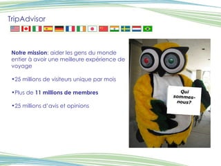 TripAdvisor Notre mission : aider les gens du monde entier à avoir une meilleure expérience de voyage 25 millions de visiteurs unique par mois Plus de  11 millions de membres 25 millions d’avis et opinions  Qui sommes-nous? 