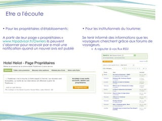 Etre a l'écoute Pour les propriétaires d'établissements: A partir de leur page « propriétaires »  www.tripadvisor.fr/Owners  ils peuvent s’abonner pour recevoir par e-mail une notification quand un nouvel avis est publié Pour les institutionnels du tourisme: Se tenir informé des informations que les voyageurs cherchent grâce aux forums de voyageurs. A rajouter à vos flux RSS! 