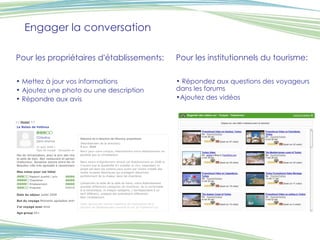 Engager la conversation Pour les propriétaires d'établissements: Mettez à jour vos informations Ajoutez une photo ou une description Répondre aux avis Pour les institutionnels du tourisme: Répondez aux questions des voyageurs dans les forums Ajoutez des vidéos 