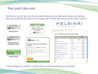 Tirer parti des avis Mettez en avant les avis de consommateurs sur vos sites pour aider vos visiteurs dans leur prise de décision et témoigner de l'intérêt que vous portez a leur opinion   Encouragez vos visiteurs a écrire des avis et/ou participer aux forums 