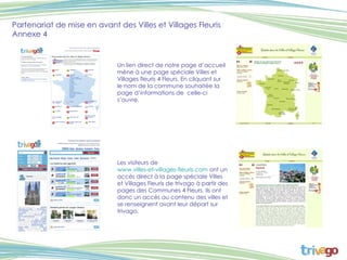 Partenariat de mise en avant des Villes et Villages Fleuris Annexe 4 Un lien direct de notre page d’accueil mène à une page spéciale Villes et Villages fleuris 4 Fleurs. En cliquant sur  le nom de la commune souhaitée la page d’informations de  celle-ci s’ouvre. Les visiteurs de  www.villes-et-villages-fleuris.com  ont un accès direct à la page spéciale Villes et Villages Fleuris de trivago à partir des pages des Communes 4 Fleurs. Ils ont donc un accès au contenu des villes et se renseignent avant leur départ sur trivago.  