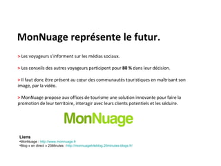 MonNuage représente le futur. >  Les voyageurs s’informent sur les médias sociaux. >  Les conseils des autres voyageurs participent pour  80 %  dans leur décision. >  Il faut donc être présent au cœur des communautés touristiques en maîtrisant son image, par la vidéo. >  MonNuage propose aux offices de tourisme une solution innovante pour faire la promotion de leur territoire, interagir avec leurs clients potentiels et les séduire. Liens MonNuage :  http://www.monnuage.fr   Blog « en direct » 20Minutes :  http://monnuagetvleblog.20minutes-blogs.fr/   