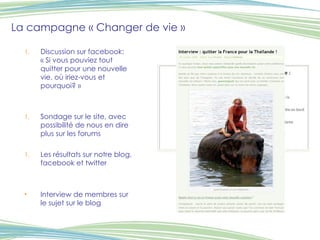 La campagne « Changer de vie » Discussion sur facebook: « Si vous pouviez tout quitter pour une nouvelle vie, où iriez-vous et pourquoi? » Sondage sur le site, avec possibilité de nous en dire plus sur les forums Les résultats sur notre blog, facebook et twitter Interview de membres sur le sujet sur le blog 