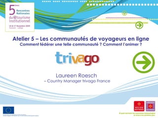 Atelier 5 – Les communautés de voyageurs en ligne Comment fédérer une telle communauté ? Comment l’animer ? Laureen Roesch  –  Country Manager trivago France 