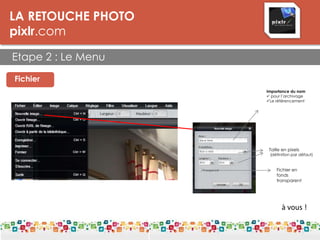 LA RETOUCHE PHOTO
pixlr.com
Etape 2 : Le Menu
LES DPI
Fichier
Importance du nom
 pour l’archivage
Le référencement
Taille en pixels
(définition par défaut)
Fichier en
fonds
transparent
à vous !
 
