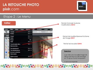 LA RETOUCHE PHOTO
pixlr.com
Etape 2 : Le Menu
LES DPI
Editer
à vous !
Permet d’annuler toutes les
modifications Ctrl+Z
Permet de modifier librement la forme
de l’image Ctrl+T
Permet de recadrer Ctrl+K
Exercice
Je crée une nouvelle image de
350 px de Haut sur 350 de large
en 72 dpi en fonds transparent
 je la sauvegarde
 