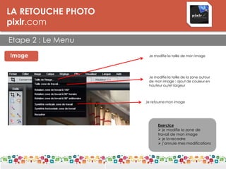 LA RETOUCHE PHOTO
pixlr.com
Etape 2 : Le Menu
LES DPI
Image Je modifie la taille de mon image
Je modifie la taille de la zone autour
de mon image : ajout de couleur en
hauteur ou/et largeur
Exercice
 je modifie la zone de
travail de mon image
 je la recadre
 j’annule mes modifications
Je retourne mon image
 