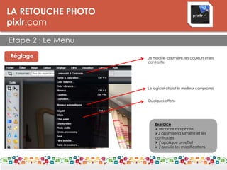 LA RETOUCHE PHOTO
pixlr.com
Etape 2 : Le Menu
LES DPI
Réglage Je modifie la lumière, les couleurs et les
contrastes
Exercice
 recadre ma photo
J’optimise la lumière et les
contrastes
 j’applique un effet
 j’annule les modifications
Le logiciel choisit le meilleur compromis
Quelques effets
 