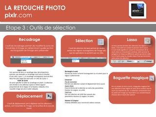 LA RETOUCHE PHOTO
pixlr.com
Etape 3 : Outils de sélection
LES DPI
Recadrage
L'outil de recadrage permet de modifier la zone de
travail liée à l'image en déterminant quelle section
rectangulaire de l'image sera préservée
Aspect ratio
Ceci permet de faire un recadrage avec des proportions
précises: par exemple un recadrage carré sera le résultat
d'une ratio 1 pour 1, un recadrage rectangulaire pourrait être
deux fois plus large que haut avec un ratio de 2 pour 1.
Taille de sortie
On peut spécifier la taille du recadrage en pixels. La sélection
sera limitée à une sélection ayant le même rapport
proprotionnel de la largeur et la hauteur indiquée, et la
nouvelle image sera de la taille indiquée.
Déplacement
L'outil de déplacement sert à déplacer soit les sélections
actives, soit l'ensemble de l'image, sur la surface de la zone de
travail.
Sélection
L'outil de sélection de base permet de rendre
actives des régions rectangulaires de l'image afin
que les opérations ne portent que sur elles.
Rectangle et ovale
Permet de choisir la forme rectangulaire ou circulaire pour la
région à sélectionner.
Conserver
Pas de restriction
Permet une sélection suivant le déplacement de la souris
Aspect Ratio
Force la forme de la sélection en vertu des paramètres
Hauteur et Largeur, en unité.
Fixed size
Fait une sélection de taille fixe suivants des
paramètres Hauteur et Largeur, en pixels.
Hauteur et Largeur
Champs éditables pour inscrire les valeurs voulues
Lasso
Le lasso permet de faire des sélections de régions à main
levée, c'est à dire en suivant le parcours de la souris.
À main levée signifie en suivant le mouvement de la
souris dans un mouvement continue, alors qu'avec le
polygone on clique au différents points qui seront reliés
l'un à l'autre jusqu'au double-clique final qui terminera
cette action de sélection.
Baguette magique
Par un simple clic de la souris, a baguette magique fait
une sélection d'une région en vertu de la couleur sous la
souris au moment du clic. La sélection comprendra tous
les pixels de l'image qui répondent aux caractéristiques
choisies dans la barre des options.
 