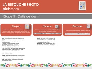 LA RETOUCHE PHOTO
pixlr.com
Etape 3 : Outils de dessin
LES DPI
Crayon
Outil de dessin de base qui trace le parcours de la souris,
comme le ferait à peu près un crayon sur une feuille de
papier. Le choix du type de pointe permet de faire des effets
sur la trace de la pointe.
Type - Concerne les types applicables de la pointe du
crayon
 Plain - Une pointe simple, qui trace le parcours du
curseur seulement.
Sketchy - Effet de remplissage hachuré
Trail - Effet de piste, suivi de la trace
Shaded - Effet de remplissage ombragé
Sticky - Effet d'aquarelle
Ink - Effet d'encre: si le curseur bouge rapidement, la
couleur est plus légère, et au contraire, si on bouge
moins rapidement la couleur est plus pleine.
Taille - Taille de la pointe
Opacité - Niveau de transparence de la couleur laissée
sur la trace
Total - Degré de l'effet, en étendu ou sensibilité au
mouvement du curseur
Pinceau
Similaire au crayon mais avec la possibilité de changer
de pointes pour appliquer la couleur.
Hard tip - Ne dessine que la partie pleine du
tracé sans effet de flou au bordure du tracé.
Disperser - Fait décaler la pointe de part et
d'autre du parcours du curseur.
Lueur diffuse - Laisse des pixels vides, c'est à
dire transparent, sans couleur, dans la trace.
Gomme
Avec cet outil on peut gommer, effacer les pixels de
l'image.
 