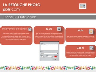 LA RETOUCHE PHOTO
pixlr.com
Etape 3 : Outils divers
LES DPI
Prélèvement de couleur
Avec cet outil on peut prélever une couleur de l'image
pour en faire la couleur active.
On clique simplement sur le pixel ayant la couleur qu'on
désire activer et ce la sur l'ensemble du cadre de l'application
Pixlr Editor (pas seulement l'image, donc).
Texte
Main
Avec cet outil on peut déplacer l'image dans le cadre de
visualisation lorsque l'image est plus grande que ce cadre
Avec cet outil on peut ajouter du texte à notre image.
Chaque nouveau bloc de texte apparaît sur un nouveau
calque créé pour lui. Tant que le calque n'est pas pixellisé,
on peut revenir y éditer le texte avec sa boîte de dialogue.
Zoom
Lorsque cet outil est actif, les clics de la souris permettent
de zoomer sur l'image, c'est à dire en agrandir le point de
vue (sans modifier la taille réelle de l'image).
 