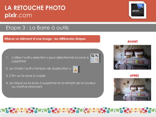 LA RETOUCHE PHOTO
pixlr.com
Etape 3 : La Barre à outils
Effacer un élément d’une image : les différentes étapes
1. j’utilise l’outil « selection » pour sélectionner la zone à
supprimer
2. Je choisis l’outil « tampon de duplication »
3. Ctrl+ sur la zone à copier
4. Je clique sur la zone à supprimer et la remplit de la couleur
ou motif environnant de couleur
AVANT
APRES
 