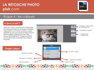 LA RETOUCHE PHOTO
pixlr.com
Etape 4 : les calques
A quoi ça sert ?
Unité de contenu permettant la séparation
des diverses parties d'une image complète,
superposé l'un sur l'autre. Chaque calque
représente une couche de l'image qui peut
être travaillée indépendamment des
autres. Généralement, l'image complète
est constitué des l'ensemble des calques
fusionnés.
Navigateur : informations
sur votre sélection
Les différents calques
Historique des
modifications
Onglet calque
Opacité du calque
Création d’un masque
Style de calques Créer un calque
Supprimer un calque
Coché = visible
 
