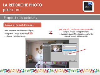 =
LA RETOUCHE PHOTO
pixlr.com
Etape 4 : les calques
Calque et format d’images
Pour conserver les différents calques,
enregistrer l’image au format PXD
( = format PSD photoshop)
Jpeg, png, tiff… ces formats compressent les
calques lors de l’enregistrement
= plus accès aux différents calques, plus de
aucune modification possible
 