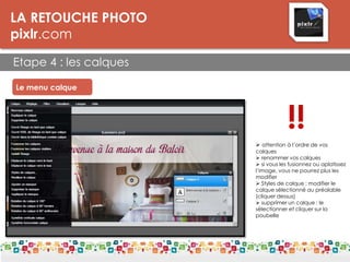 LA RETOUCHE PHOTO
pixlr.com
Etape 4 : les calques
Le menu calque
 attention à l’ordre de vos
calques
 renommer vos calques
 si vous les fusionnez ou aplatissez
l’image, vous ne pourrez plus les
modifier
 Styles de calque : modifier le
calque sélectionné au préalable
(cliquer dessus)
 supprimer un calque : le
sélectionner et cliquer sur la
poubelle
!!
 
