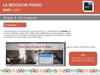 LA RETOUCHE PHOTO
pixlr.com
Etape 4 : les calques
Le masque
Un masque est une surface qu'on peut ajouter sur un calque pour en masquer, lire
cacher, certaines parties afin d'opérer des modifications sur les parties du calque
qui ne seront pas masquées. Le masque doit être appliqué afin d'altérer le calque
en éliminant du calque tout ce qui est masqué.
Le masque créé cache le logo
++
Clic droit souris : gestion
des calques et masques
 