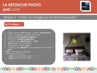 LA RETOUCHE PHOTO
pixlr.com
Etape 5 : Créer un image sur fonds transparent
En 10 étapes
1. Créer une nouvelle image - cocher « transparent »
2. Ouvrir l’image du logo Gîte de France
3. Utiliser l’outil « Baguette magique »
4. Clic droit : inverser la sélection
5. choisir l’outil « sélectionner » + Ctrl c
6. Ctrl v sur le fond transparent
7. Enregistrer au format png
8. Choisir l’outil « sélection » pour sélectionner l’image +
Ctrl c
9. Ctrl v sur l’image de support
10. Enregistrer au format
- pxd pour garder les calques
- jpeg pour la mise en ligne
 