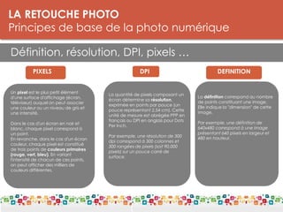 LA RETOUCHE PHOTO
Principes de base de la photo numérique
Définition, résolution, DPI, pixels …
LES DPI
PIXELS
DPI
Un pixel est le plus petit élément
d'une surface d'affichage (écran,
téléviseur) auquel on peut associer
une couleur ou un niveau de gris et
une intensité.
Dans le cas d'un écran en noir et
blanc, chaque pixel correspond à
un point.
En revanche, dans le cas d'un écran
couleur, chaque pixel est constitué
de trois points de couleurs primaires
(rouge, vert, bleu). En variant
l'intensité de chacun de ces points,
on peut afficher des milliers de
couleurs différentes.
DPI DEFINITION
La quantité de pixels composant un
écran détermine sa résolution,
exprimée en points par pouce (un
pouce représentant 2,54 cm). Cette
unité de mesure est abrégée PPP en
français ou DPI en anglais pour Dots
Per Inch.
Par exemple, une résolution de 300
dpi correspond à 300 colonnes et
300 rangées de pixels (soit 90.000
pixels) sur un pouce carré de
surface.
La définition correspond au nombre
de points constituant une image.
Elle indique la "dimension" de cette
image.
Par exemple, une définition de
640x480 correspond à une image
présentant 640 pixels en largeur et
480 en hauteur.
 