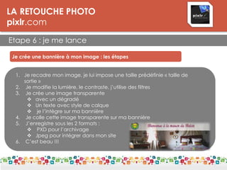 LA RETOUCHE PHOTO
pixlr.com
Etape 6 : je me lance
Je crée une bannière à mon image : les étapes
1. Je recadre mon image, je lui impose une taille prédéfinie « taille de
sortie »
2. Je modifie la lumière, le contraste, j’utilise des filtres
3. Je crée une image transparente
 avec un dégradé
 Un texte avec style de calque
 je l’intègre sur ma bannière
4. Je colle cette image transparente sur ma bannière
5. J’enregistre sous les 2 formats :
 PXD pour l’archivage
 Jpeg pour intégrer dans mon site
6. C’est beau !!!
 