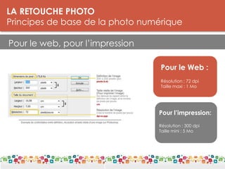 LA RETOUCHE PHOTO
Principes de base de la photo numérique
Pour le web, pour l’impression
LES DPI
Le DPI est une unité de mesure de la résolution. On parle de points par pouce
(PPP) ou de pixels par pouce.
Plus il y a de points par pouce, meilleure est la résolution d'une image. Les
détails seront plus fins. La résolution est donc à distinguer de la définition, qui
donne le nombre de pixels affichés sur un écran (par exemple 1.280 x 1.024).
Pour le Web :
Résolution : 72 dpi
Taille maxi : 1 Mo
Pour l’impression:
Résolution : 300 dpi
Taille mini : 5 Mo
 