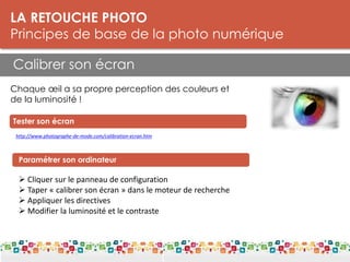 LA RETOUCHE PHOTO
Principes de base de la photo numérique
Calibrer son écran
LES DPI Pour l’impression:
Résolution : 300 dpi
Taille mini : 5 Mo
http://www.photographe-de-mode.com/calibration-ecran.htm
Tester son écran
Paramétrer son ordinateur
 Cliquer sur le panneau de configuration
 Taper « calibrer son écran » dans le moteur de recherche
 Appliquer les directives
 Modifier la luminosité et le contraste
Chaque œil a sa propre perception des couleurs et
de la luminosité !
 
