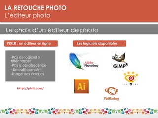 LA RETOUCHE PHOTO
L’éditeur photo
Le choix d’un éditeur de photo
LES DPI
Le DPI est une unité de mesure de la résolution. On parle de points par pouce
(PPP) ou de pixels par pouce.
Plus il y a de points par pouce, meilleure est la résolution d'une image. Les
détails seront plus fins. La résolution est donc à distinguer de la définition, qui
donne le nombre de pixels affichés sur un écran (par exemple 1.280 x 1.024).
Pour l’impression:
Résolution : 300 dpi
Taille mini : 5 Mo
PIXLR : un éditeur en ligne
-Pas de logiciel à
télécharger
-Pas d’obsolescence
- Un outil complet
-Usage des calques
Les logiciels disponibles
http://pixlr.com/
 