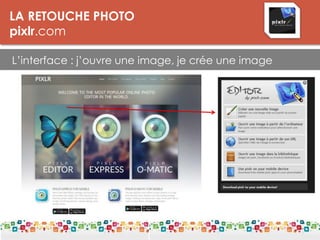 LA RETOUCHE PHOTO
pixlr.com
L’interface : j’ouvre une image, je crée une image
LES DPI
Le DPI est une unité de mesure de la résolution. On parle de points par pouce
(PPP) ou de pixels par pouce.
Plus il y a de points par pouce, meilleure est la résolution d'une image. Les
détails seront plus fins. La résolution est donc à distinguer de la définition, qui
donne le nombre de pixels affichés sur un écran (par exemple 1.280 x 1.024).
Pour l’impression:
Résolution : 300 dpi
Taille mini : 5 Mo
 