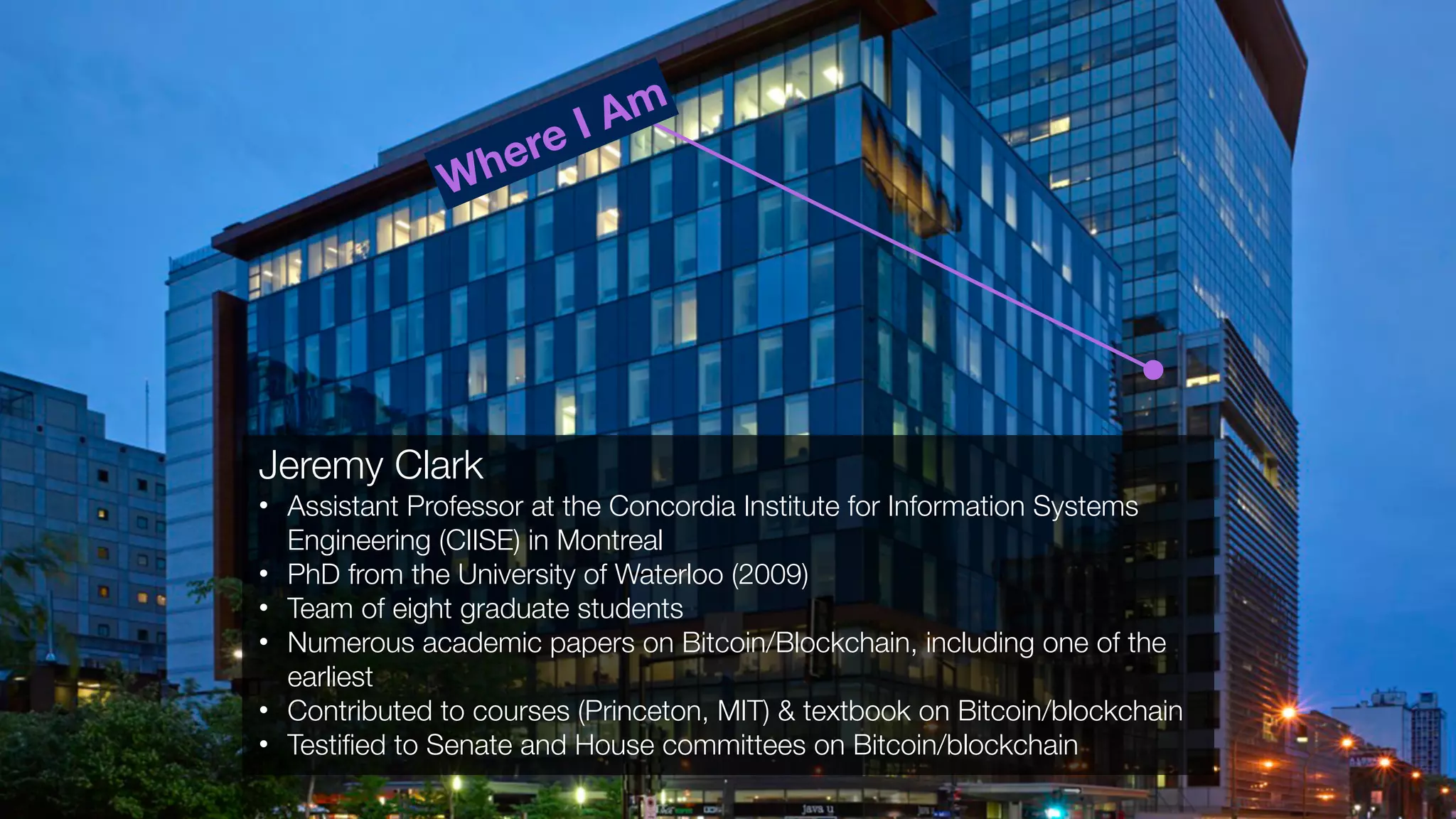 Jeremy Clark
• Assistant Professor at the Concordia Institute for Information Systems
Engineering (CIISE) in Montreal
• PhD from the University of Waterloo (2009)
• Team of eight graduate students
• Numerous academic papers on Bitcoin/Blockchain, including one of the
earliest
• Contributed to courses (Princeton, MIT) & textbook on Bitcoin/blockchain
• Testiﬁed to Senate and House committees on Bitcoin/blockchain
Where I Am
 
