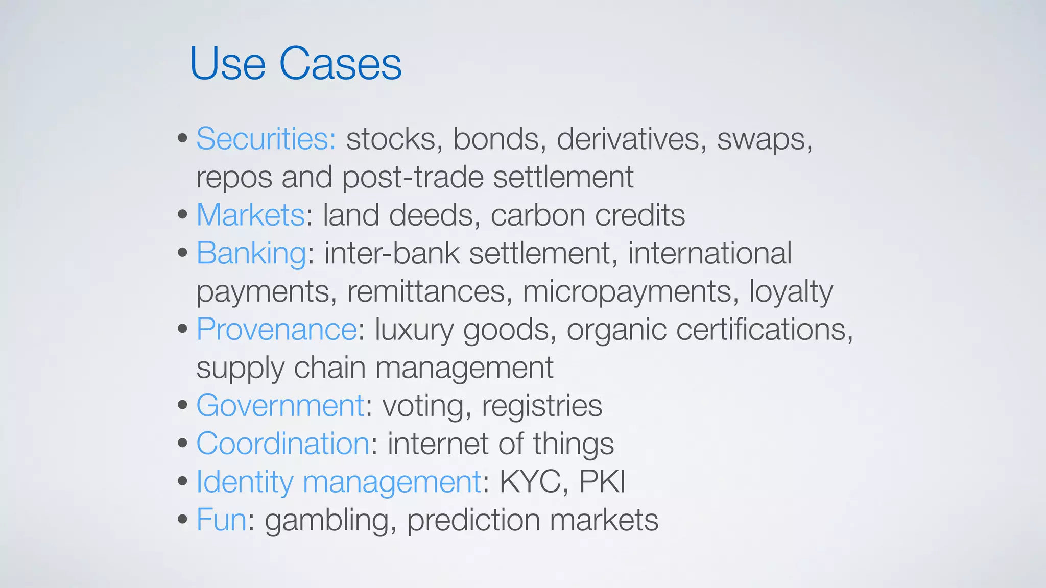 • Securities: stocks, bonds, derivatives, swaps,
repos and post-trade settlement
• Markets: land deeds, carbon credits
• Banking: inter-bank settlement, international
payments, remittances, micropayments, loyalty
• Provenance: luxury goods, organic certiﬁcations,
supply chain management
• Government: voting, registries
• Coordination: internet of things
• Identity management: KYC, PKI
• Fun: gambling, prediction markets
Use Cases
 
