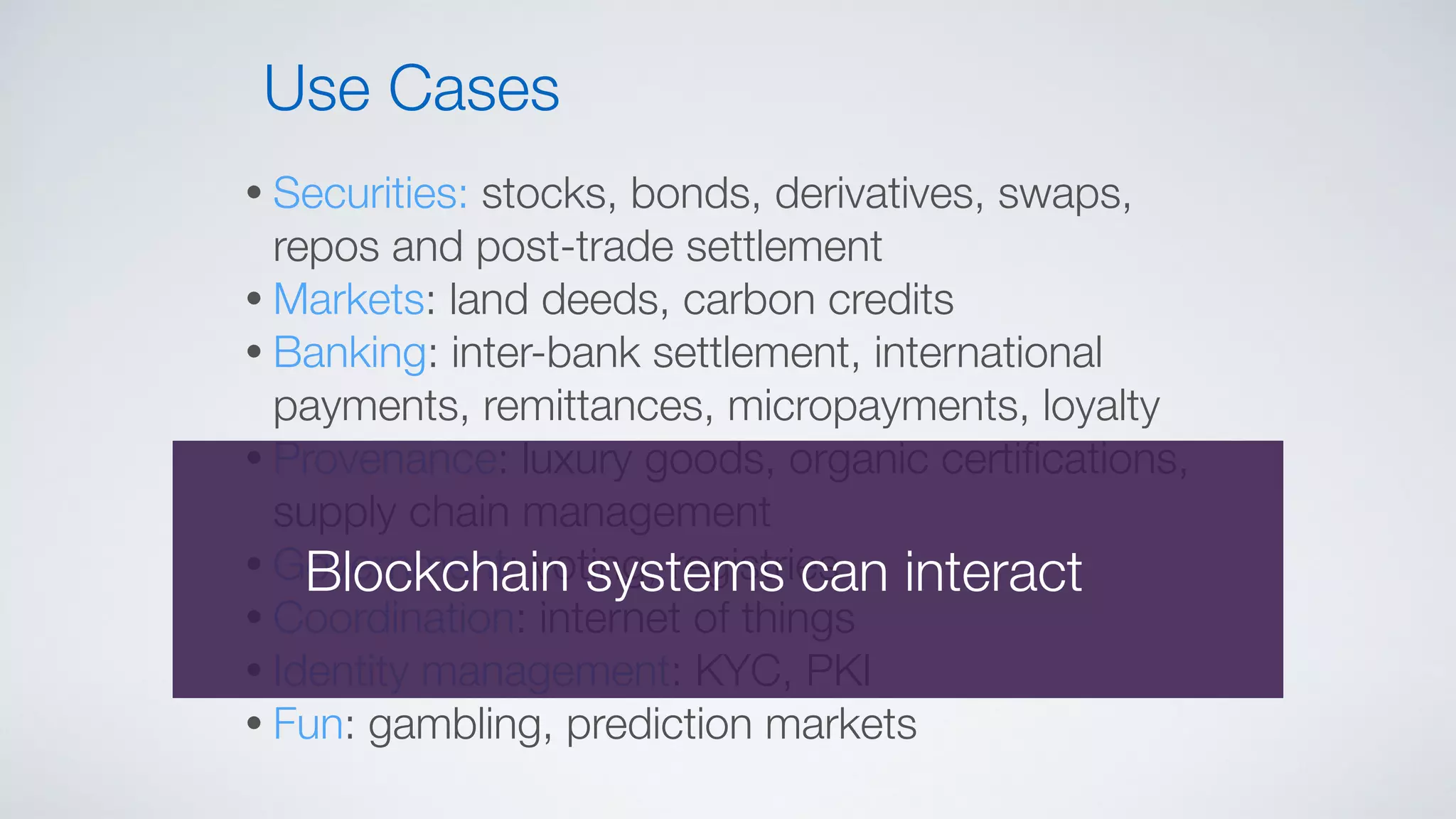 • Securities: stocks, bonds, derivatives, swaps,
repos and post-trade settlement
• Markets: land deeds, carbon credits
• Banking: inter-bank settlement, international
payments, remittances, micropayments, loyalty
• Provenance: luxury goods, organic certiﬁcations,
supply chain management
• Government: voting, registries
• Coordination: internet of things
• Identity management: KYC, PKI
• Fun: gambling, prediction markets
Use Cases
Blockchain systems can interact
 