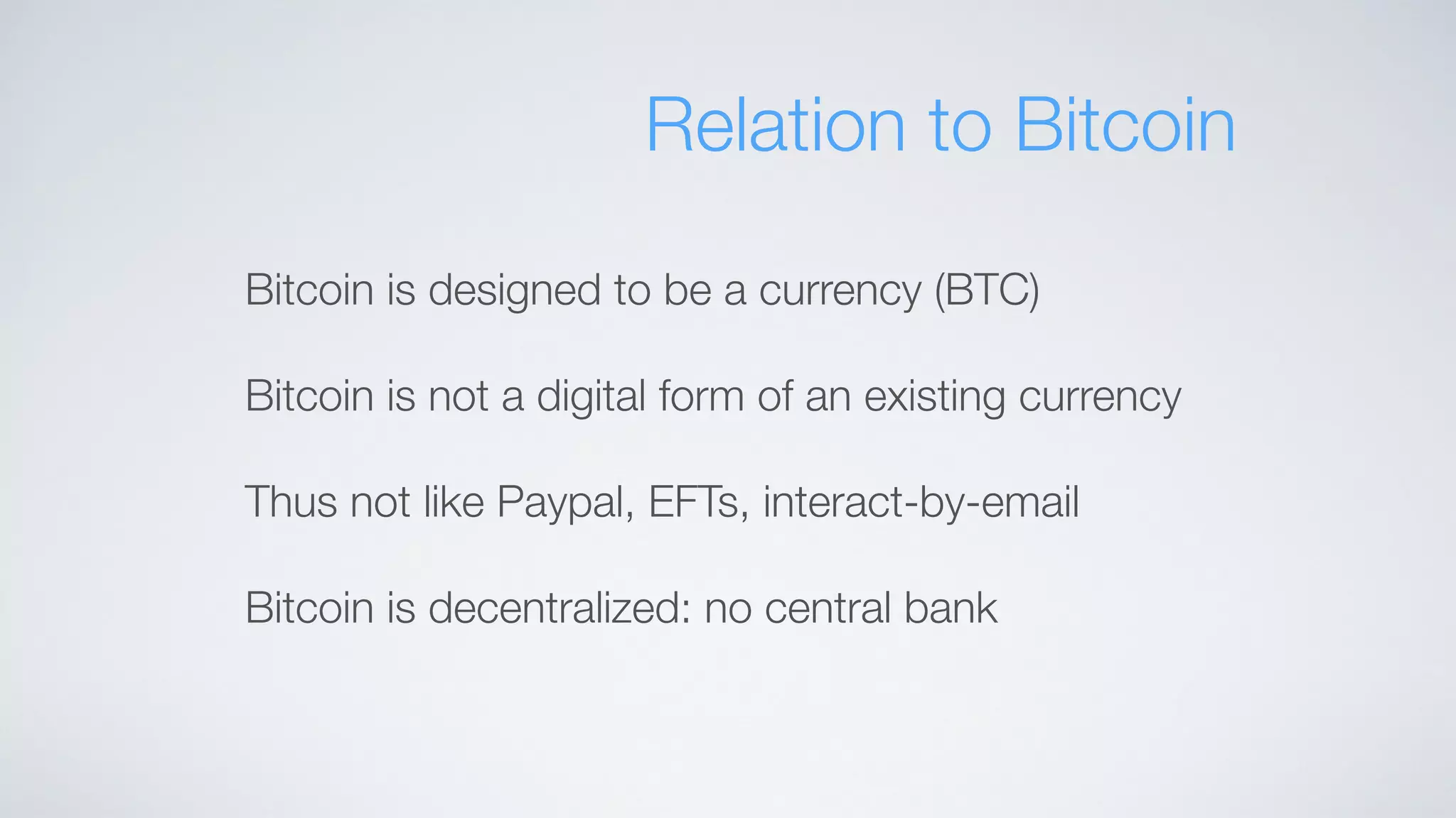 Relation to Bitcoin
Bitcoin is designed to be a currency (BTC)
Bitcoin is not a digital form of an existing currency
Thus not like Paypal, EFTs, interact-by-email
Bitcoin is decentralized: no central bank
 