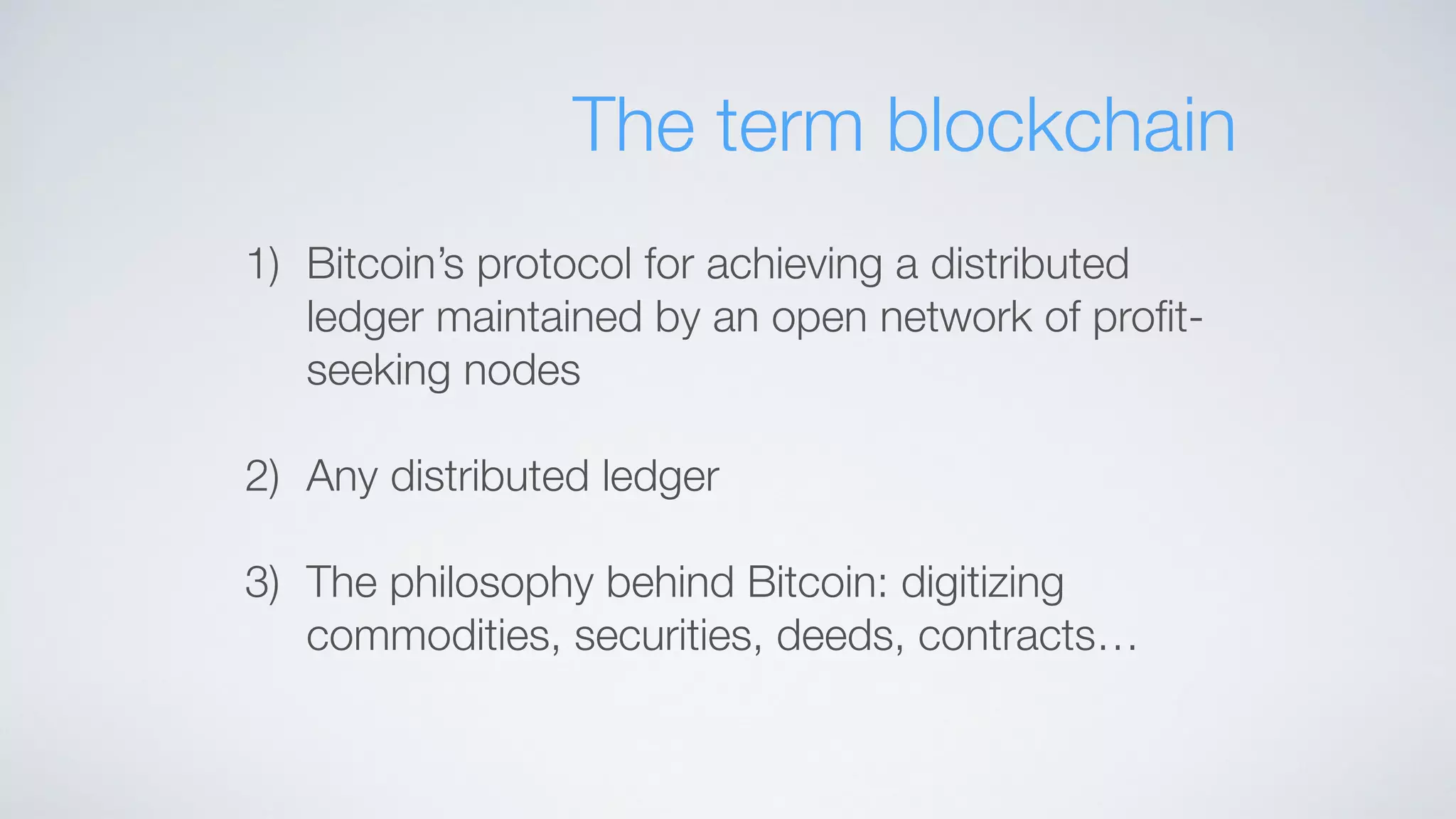 The term blockchain
1) Bitcoin’s protocol for achieving a distributed
ledger maintained by an open network of proﬁt-
seeking nodes
2) Any distributed ledger
3) The philosophy behind Bitcoin: digitizing
commodities, securities, deeds, contracts…
 