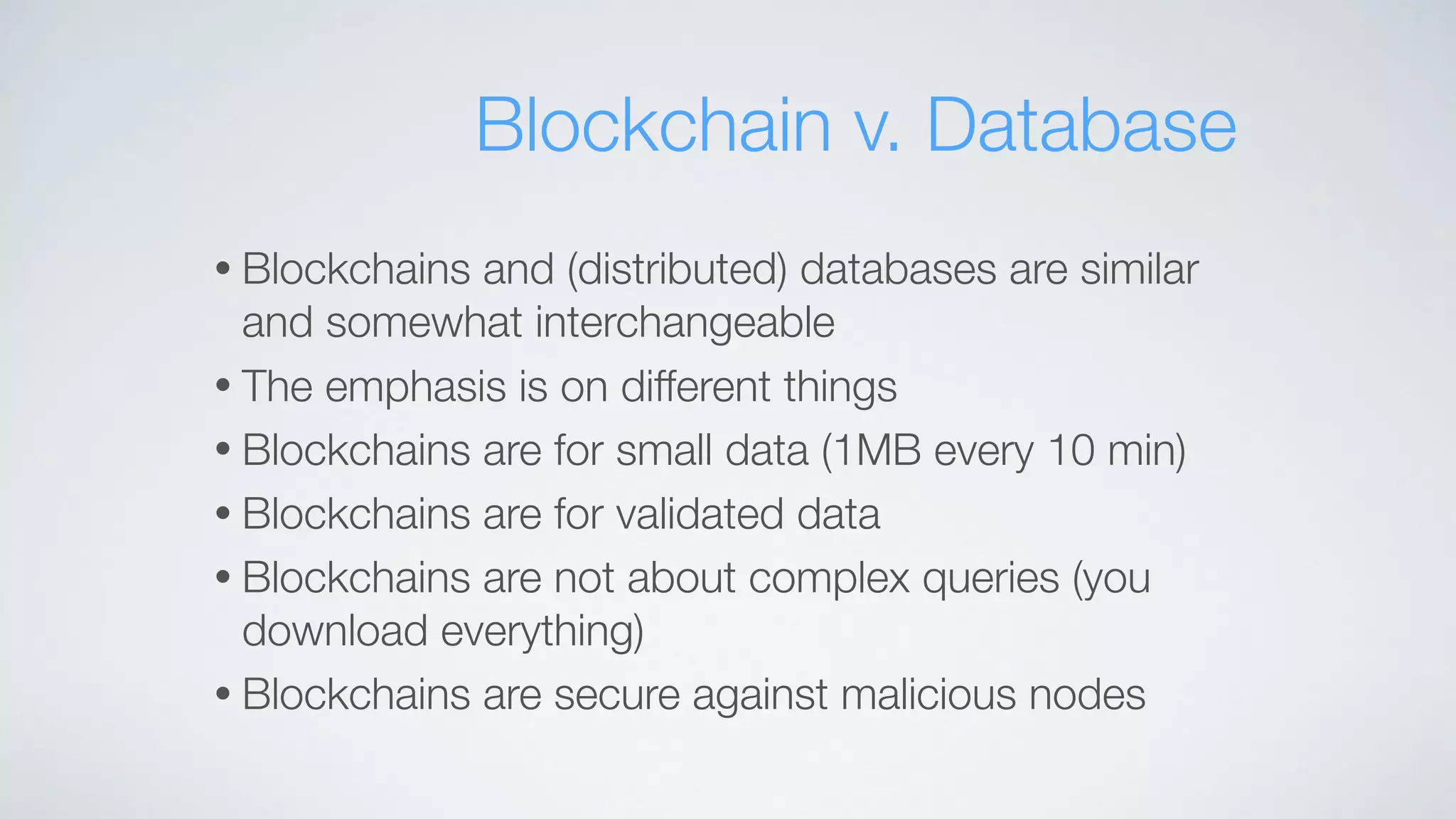 • Blockchains and (distributed) databases are similar
and somewhat interchangeable
• The emphasis is on different things
• Blockchains are for small data (1MB every 10 min)
• Blockchains are for validated data
• Blockchains are not about complex queries (you
download everything)
• Blockchains are secure against malicious nodes
Blockchain v. Database
 