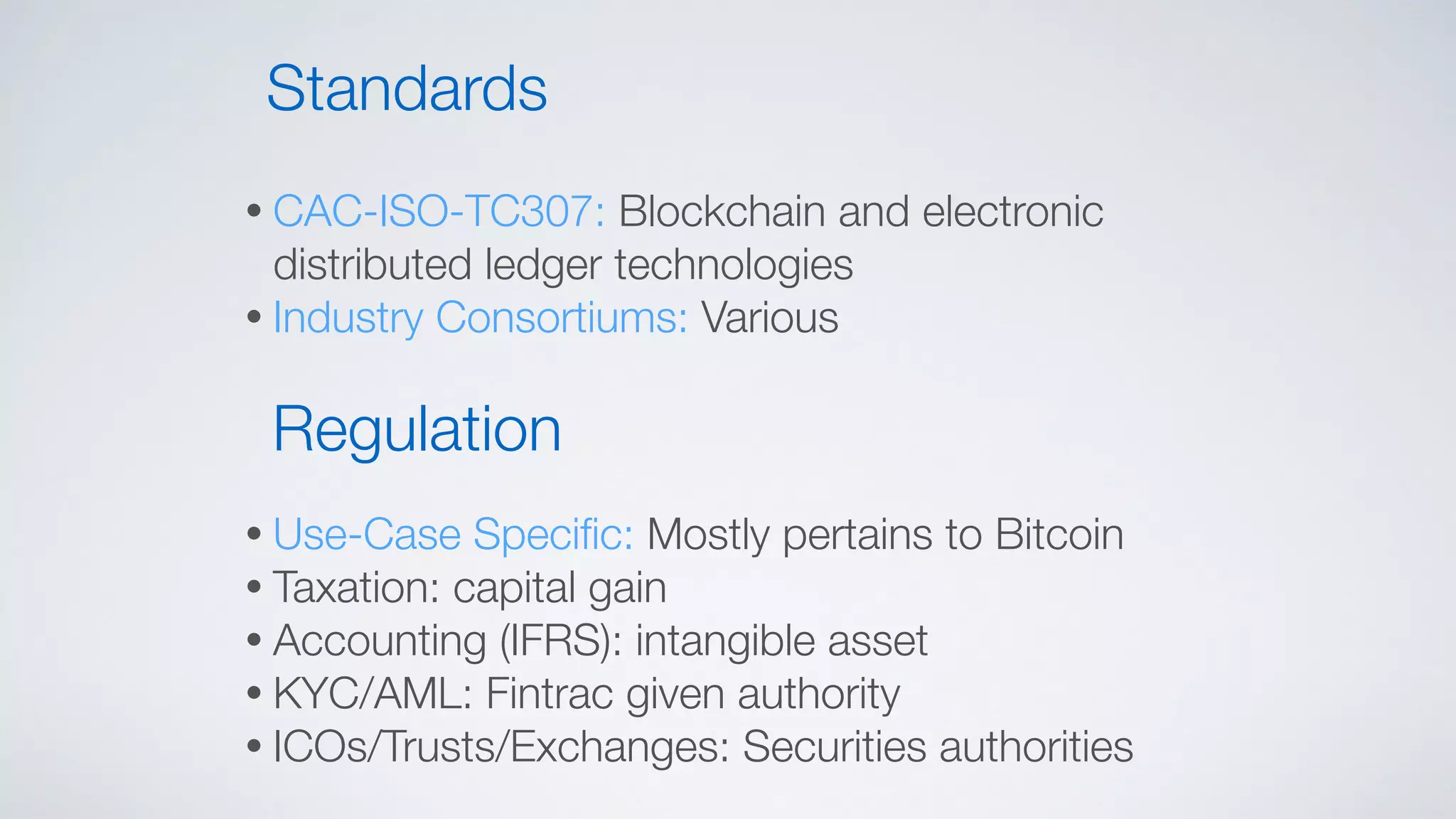 • CAC-ISO-TC307: Blockchain and electronic
distributed ledger technologies
• Industry Consortiums: Various
Standards
Regulation
• Use-Case Speciﬁc: Mostly pertains to Bitcoin
• Taxation: capital gain
• Accounting (IFRS): intangible asset
• KYC/AML: Fintrac given authority
• ICOs/Trusts/Exchanges: Securities authorities
 