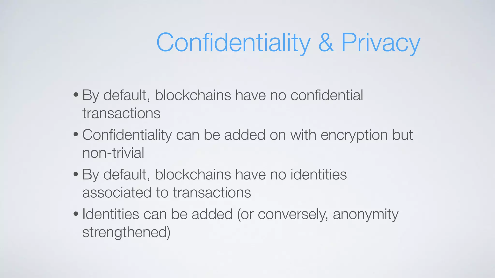 • By default, blockchains have no conﬁdential
transactions
• Conﬁdentiality can be added on with encryption but
non-trivial
• By default, blockchains have no identities
associated to transactions
• Identities can be added (or conversely, anonymity
strengthened)
Conﬁdentiality & Privacy
 