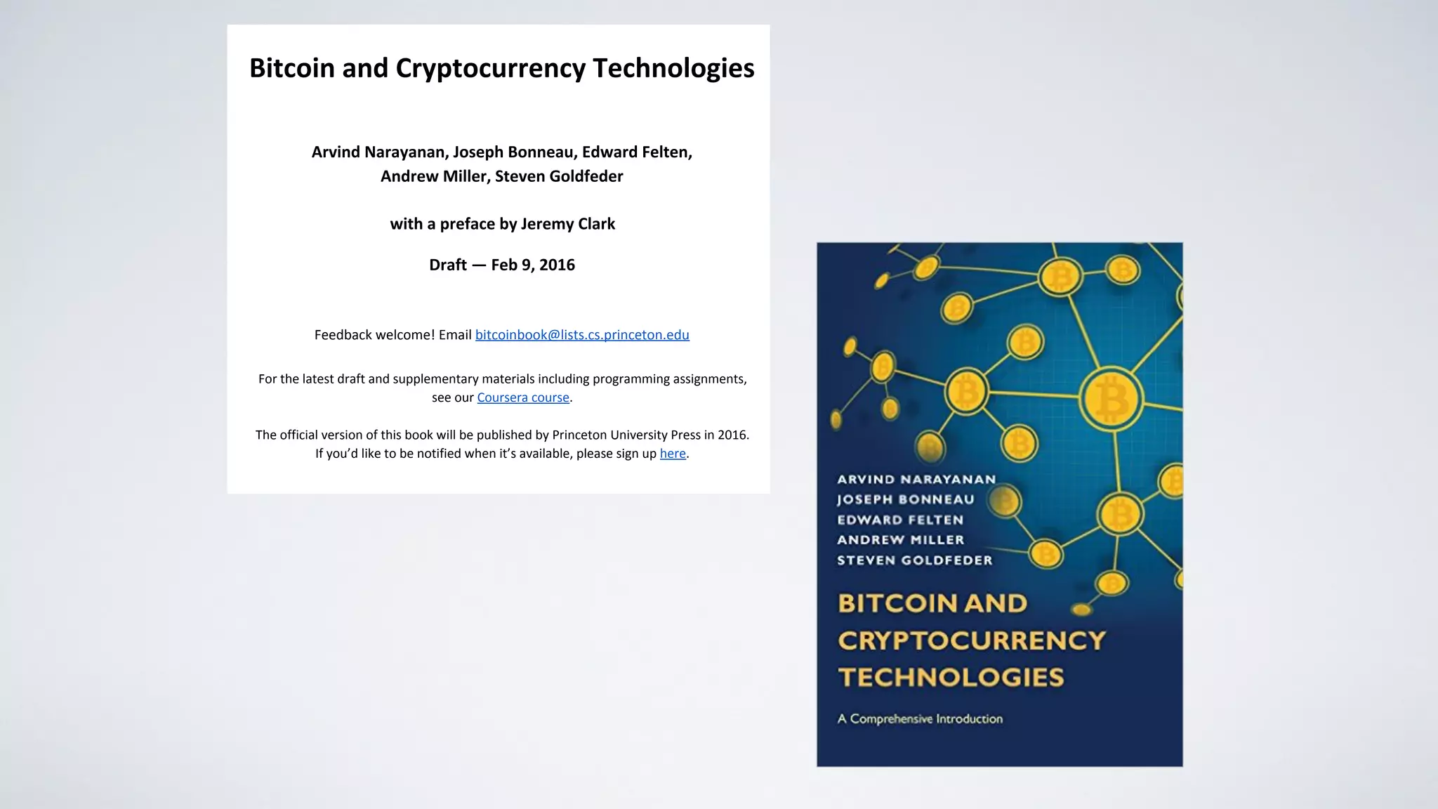  
Bitcoin and Cryptocurrency Technologies 
 
Arvind Narayanan, Joseph Bonneau, Edward Felten,  
Andrew Miller, Steven Goldfeder 
 
with a preface by Jeremy Clark 
Draft — Feb 9, 2016 
 
Feedback welcome! Email ​bitcoinbook@lists.cs.princeton.edu 
 
For the latest draft and supplementary materials including programming assignments,  
see our ​Coursera course​. 
 
The official version of this book will be published by Princeton University Press in 2016. 
If you’d like to be notified when it’s available, please sign up ​here​. 
 