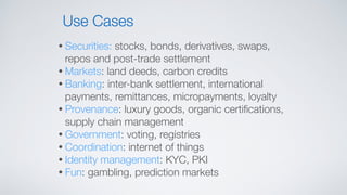 • Securities: stocks, bonds, derivatives, swaps,
repos and post-trade settlement
• Markets: land deeds, carbon credits
• Banking: inter-bank settlement, international
payments, remittances, micropayments, loyalty
• Provenance: luxury goods, organic certiﬁcations,
supply chain management
• Government: voting, registries
• Coordination: internet of things
• Identity management: KYC, PKI
• Fun: gambling, prediction markets
Use Cases
 
