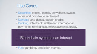 • Securities: stocks, bonds, derivatives, swaps,
repos and post-trade settlement
• Markets: land deeds, carbon credits
• Banking: inter-bank settlement, international
payments, remittances, micropayments, loyalty
• Provenance: luxury goods, organic certiﬁcations,
supply chain management
• Government: voting, registries
• Coordination: internet of things
• Identity management: KYC, PKI
• Fun: gambling, prediction markets
Use Cases
Blockchain systems can interact
 