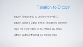 Relation to Bitcoin
Bitcoin is designed to be a currency (BTC)
Bitcoin is not a digital form of an existing currency
Thus not like Paypal, EFTs, interact-by-email
Bitcoin is decentralized: no central bank
 
