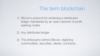 The term blockchain
1) Bitcoin’s protocol for achieving a distributed
ledger maintained by an open network of proﬁt-
seeking nodes
2) Any distributed ledger
3) The philosophy behind Bitcoin: digitizing
commodities, securities, deeds, contracts…
 