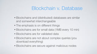• Blockchains and (distributed) databases are similar
and somewhat interchangeable
• The emphasis is on different things
• Blockchains are for small data (1MB every 10 min)
• Blockchains are for validated data
• Blockchains are not about complex queries (you
download everything)
• Blockchains are secure against malicious nodes
Blockchain v. Database
 