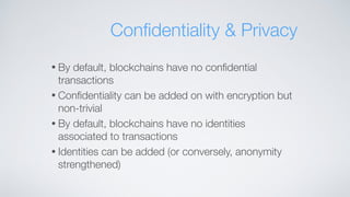 • By default, blockchains have no conﬁdential
transactions
• Conﬁdentiality can be added on with encryption but
non-trivial
• By default, blockchains have no identities
associated to transactions
• Identities can be added (or conversely, anonymity
strengthened)
Conﬁdentiality & Privacy
 