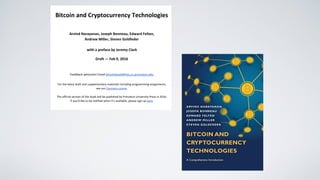  
Bitcoin and Cryptocurrency Technologies 
 
Arvind Narayanan, Joseph Bonneau, Edward Felten,  
Andrew Miller, Steven Goldfeder 
 
with a preface by Jeremy Clark 
Draft — Feb 9, 2016 
 
Feedback welcome! Email ​bitcoinbook@lists.cs.princeton.edu 
 
For the latest draft and supplementary materials including programming assignments,  
see our ​Coursera course​. 
 
The official version of this book will be published by Princeton University Press in 2016. 
If you’d like to be notified when it’s available, please sign up ​here​. 
 