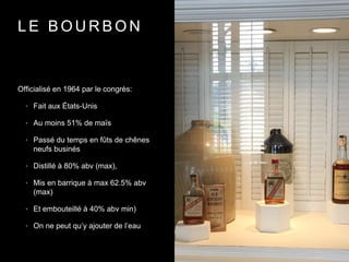 L E B O U R B O N
Officialisé en 1964 par le congrès:
• Fait aux États-Unis
• Au moins 51% de maïs
• Passé du temps en fûts de chênes
neufs businés
• Distillé à 80% abv (max),
• Mis en barrique à max 62.5% abv
(max)
• Et embouteillé à 40% abv min)
• On ne peut qu’y ajouter de l’eau
 