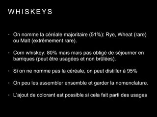 W H I S K E Y S
• On nomme la céréale majoritaire (51%): Rye, Wheat (rare)
ou Malt (extrêmement rare).
• Corn whiskey: 80% maïs mais pas obligé de séjourner en
barriques (peut être usagées et non brûlées).
• Si on ne nomme pas la céréale, on peut distiller à 95%
• On peu les assembler ensemble et garder la nomenclature.
• L’ajout de colorant est possible si cela fait parti des usages
 
