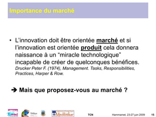 TCN Hammamet, 23-27 juin 2009 15
Importance du marché
• L’innovation doit être orientée marché et si
l’innovation est orientée produit cela donnera
naissance à un “miracle technologique”
incapable de créer de quelconques bénéfices.
Drucker Peter F. (1974), Management. Tasks, Responsibilities,
Practices, Harper & Row.
 Mais que proposez-vous au marché ?
 