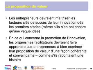 TCN Hammamet, 23-27 juin 2009 16
La proposition de valeur
• Les entrepreneurs devraient maîtriser les
facteurs clés de succès de leur innovation dès
les premiers stades (même s’ils n’en ont encore
qu’une vague idée)
• En ce qui concerne la promotion de l'innovation,
les organismes facilitateurs devraient faire
apprendre aux entrepreneurs à bien exprimer
leur proposition de valeur d’une façon cohérente
et convaincante – comme s’ils racontaient une
histoire
 