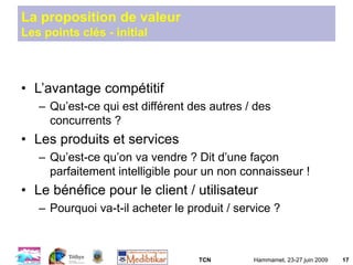 TCN Hammamet, 23-27 juin 2009 17
La proposition de valeur
Les points clés - initial
• L’avantage compétitif
– Qu’est-ce qui est différent des autres / des
concurrents ?
• Les produits et services
– Qu’est-ce qu’on va vendre ? Dit d’une façon
parfaitement intelligible pour un non connaisseur !
• Le bénéfice pour le client / utilisateur
– Pourquoi va-t-il acheter le produit / service ?
 