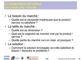 TCN Hammamet, 23-27 juin 2009 18
La proposition de valeur
Les points clés - marché
• Le besoin du marché :
– Quelle est la nécessité impérieuse que le produit /
service va satisfaire ?
• La taille du marché :
– Quelle est sa dimension ?
– Quel est le segment de marché visé par le produit /
service ?
– Quelle partie du marché va-t-on viser, et pourquoi ?
• La solution :
– Comment la solution envisagée va-t-elle satisfaire le
besoin / résoudre le problème ?
 